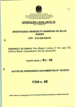 SERVIÇO PÚBLICO FEDERAL
MJ - DEPARTAMENTO DE POLÍCIA FEDERAL
SUPERINTENDÊNCIA REGIONAL NO PARANÁ
GT/LAVA JATO/DRCOR/SR/DPF/PR
OPERAÇÃO LAVA-JATO 23
IPLn0 1985/2015
INVESTIGADO: BENEDICTO BARBOSA DA SILVA
JÚNIOR
CPF : 015.225.538-94
ENDEREÇO DE BUSCA: Rua Miguel Lemos n° 44, sala 703;
Edifício Mauá, Copacabana, Rio de Janeiro/RJ
EQUIPE GERAL n. RJ - 08
AUTOS DE APREENSÃO DOCUMENTOS N° 193/2016
ITEM n. 48
(OBS. Refere-se ao item 02 do AUTO CIRCUNSTANCIADO DE BUSCA E ARRECADAÇÃO).
 