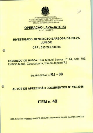 %
SERVIÇO PUBLICO FEDERAL
MJ - DEPARTAMENTO DE POLÍCIA FEDERAL
SUPERINTENDÊNCIA REGIONAL NO PARANÁ
GT/LAVA JATO/DRCOR/SR/DPF/PR
OPERAÇÃO LAVA-JATO 23
IPLn0 1985/2015
INVESTIGADO. BENEDICTO BARBOSA DA SILVA
JÚNIOR
CPF: 015.225.538-94
ENDEREÇO DE BUSCA: Rua Miguel Lemos n° 44, sala 703;
Edifício Mauá, Copacabana, Rio de Janeiro/RJ
EQUIPE GERAL n. RJ " 08
AUTOS DE APREENSÃO DOCUMENTOS N° 193/2016
ITEM n. 49
(OBS. Refere-se ao ite^ do AUTO C.RCUNSTANC.ADO DE BUSCA E ARRECADAÇÃO).
 