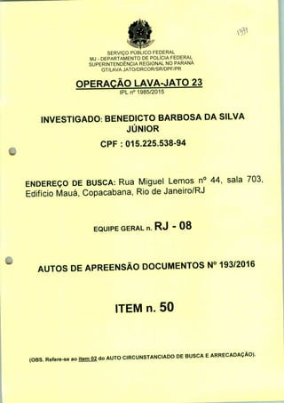 SERVIÇO PÚBLICO FEDERAL
MJ - DEPARTAMENTO DE POLÍCIA FEDERAL
SUPERINTENDÊNCIA REGIONAL NO PARANÁ
GT/LAVA JATO/DRCOR/SR/DPF/PR
OPERAÇÃO LAVA-JATO 23
IPLn0 1985/2015
INVESTIGADO: BENEDICTO BARBOSA DA SILVA
JÚNIOR
CPF: 015.225.538-94
ENDEREÇO DE BUSCA: Rua Miguel Lemos n° 44, sala 703,
Edifício Mauá, Copacabana, Rio de Janeiro/RJ
EQUIPE GERAL n. RJ - 08
AUTOS DE APREENSÃO DOCUMENTOS N° 193/2016
ITEM n. 50
(OBS. Refere-se ao itemO2 do AUTO CIRCUNSTANCIADO DE BUSCA E ARRECADAÇÃO).
 