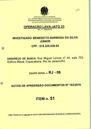 SERVIÇO PÚBLICO FEDERAL
MJ - DEPARTAMENTO DE POLÍCIA FEDERAL
SUPERINTENDÊNCIA REGIONAL NO PARANÁ
GT/LAVA JATO/DRCOR/SR/DPF/PR
OPERAÇÃO LAVA-JATO 23
IPLn0 1985/2015
INVESTIGADO: BENEDICTO BARBOSA DA SILVA
JÚNIOR
CPF : 015.225.538-94
ENDEREÇO DE BUSCA: Rua Miguel Lemos n° 44, sala 703,
Edifício Mauá, Copacabana, Rio de Janeiro/RJ
EQUIPE GERAL n. RJ - 08
AUTOS DE APREENSÃO DOCUMENTOS N° 193/2016
ITEM n. 51
(OBS. Refere-se ao item 02 do AUTO CIRCUNSTANCIADO DE BUSCA E ARRECADAÇÃO).
 
