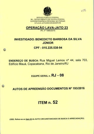 SERVIÇO PUBLICO FEDERAL
MJ - DEPARTAMENTO DE POLÍCIA FEDERAL
SUPERINTENDÊNCIA REGIONAL NO PARANÁ
GT/LAVA JATO/DRCOR/SR/DPF/PR
OPERAÇÃO LAVA-JATO 23
IPLn0 1985/2015
INVESTIGADO: BENEDICTO BARBOSA DA SILVA
JÚNIOR
CPF: 015.225.538-94
ENDEREÇO DE BUSCA: Rua Miguel Lemos n° 44, sala 703,
Edifício Mauá, Copacabana, Rio de Janeiro/RJ
EQUIPE GERAL n. RJ - 08
AUTOS DE APREENSÃO DOCUMENTOS N° 193/2016
ITEM n. 52
(OBS. Refere-se ao item 02 do AUTO CIRCUNSTANCIADO DE BUSCA E ARRECADAÇÃO).
 