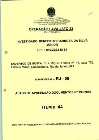 SERVIÇO PÚBLICO FEDERAL
MJ - DEPARTAMENTO DE POLÍCIA FEDERAL
SUPERINTENDÊNCIA REGIONAL NO PARANÁ
GT/LAVA JATO/DRCOR/SR/DPF/PR
OPERAÇÃO LAVA-JATO 23
IPLn0 1985/2015
INVESTIGADO: BENEDICTO BARBOSA DA SILVA
JÚNIOR
CPF : 015.225.538-94
ENDEREÇO DE BUSCA: Rua Miguel Lemos n° 44, sala 703,
Edifício Mauá, Copacabana, Rio de Janeiro/RJ
EQUIPE GERAL n. RJ - 08
AUTOS DE APREENSÃO DOCUMENTOS N° 193/2016
ITEM n. 44
(OBS. Refere-se ao item 02 do AUTO CIRCUNSTANCIADO DE BUSCA E ARRECADAÇÃO).
 