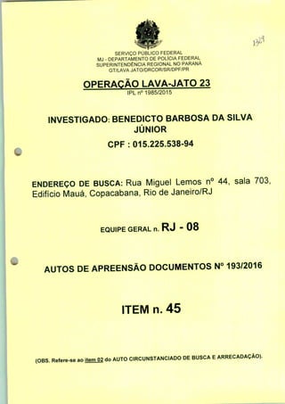 fltf
SERVIÇO PÚBLICO FEDERAL
MJ - DEPARTAMENTO DE POLÍCIA FEDERAL
SUPERINTENDÊNCIA REGIONAL NO PARANÁ
GT/LAVA JATO/DRCOR/SR/DPF/PR
OPERAÇÃO LAVA-JATO 23
IPLn° 1985/2015
INVESTIGADO: BENEDICTO BARBOSA DA SILVA
JÚNIOR
CPF: 015.225.538-94
ENDEREÇO DE BUSCA: Rua Miguel Lemos n° 44, sala 703,
Edifício Mauá, Copacabana, Rio de Janeiro/RJ
EQUIPE GERAL n. RJ - 08
AUTOS DE APREENSÃO DOCUMENTOS N° 193/2016
ITEM n. 45
(OBS. Refere-se ao item 02 do AUTO CIRCUNSTANCIADO DE BUSCA E ARRECADAÇÃO).
 