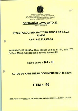 SERVIÇO PÚBLICO FEDERAL
MJ - DEPARTAMENTO DE POLÍCIA FEDERAL
SUPERINTENDÊNCIA REGIONAL NO PARANÁ
GT/LAVA JATO/DRCOR/SR/DPF/PR
OPERAÇÃO LAVA-JATO 23
IPLn0 1985/2015
INVESTIGADO: BENEDICTO BARBOSA DA SILVA
JÚNIOR
CPF : 015.225.538-94
ENDEREÇO DE BUSCA: Rua Miguel Lemos n° 44, sala 703,
Edifício Mauá, Copacabana, Rio de Janeiro/RJ
EQUIPE GERAL n. RJ - 08
AUTOS DE APREENSÃO DOCUMENTOS N° 193/2016
ITEM n. 46
(OBS. Refere-se ao item 02 do AUTO CIRCUNSTANCIADO DE BUSCA E ARRECADAÇÃO).
 