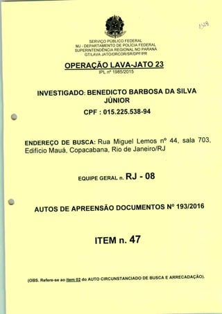 SERVIÇO PÚBLICO FEDERAL
MJ - DEPARTAMENTO DE POLÍCIA FEDERAL
SUPERINTENDÊNCIA REGIONAL NO PARANÁ
GT/LAVA JATO/DRCOR/SR/DPF/PR
OPERAÇÃO LAVA-JATO 23
IPLn0 1985/2015
INVESTIGADO: BENEDICTO BARBOSA DA SILVA
JÚNIOR
CPF : 015.225.538-94
ENDEREÇO DE BUSCA: Rua Miguel Lemos n° 44, sala 703,
Edifício Mauá, Copacabana, Rio de Janeiro/RJ
EQUIPE GERAL n. RJ - 08
AUTOS DE APREENSÃO DOCUMENTOS N° 193/2016
ITEM n. 47
(OBS. Refere-se ao jtemO2 do AUTO CIRCUNSTANCIADO DE BUSCA E ARRECADAÇÃO).
 