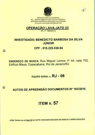 £>
SERVIÇO PÚBLICO FEDERAL
MJ - DEPARTAMENTO DE POLÍCIA FEDERAL
SUPERINTENDÊNCIA REGIONAL NO PARANÁ
GT/LAVA JATO/DRCOR/SR/DPF/PR
OPERAÇÃO LAVA-JATO 23
IPLn0 1985/2015
INVESTIGADO: BENEDICTO BARBOSA DA SILVA
JÚNIOR
CPF : 015.225.538-94
ENDEREÇO DE BUSCA: Rua Miguel Lemos n° 44, sala 703,
Edifício Mauá, Copacabana, Rio de Janeiro/RJ
EQUIPE GERAL n. RJ - 08
AUTOS DE APREENSÃO DOCUMENTOS N° 193/2016
ITEM n. 57
(OBS. Refere-se ao item 02 do AUTO CIRCUNSTANCIADO DE BUSCA E ARRECADAÇÃO).
 