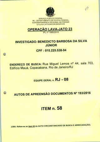 SERVIÇO PÚBLICO FEDERAL
MJ - DEPARTAMENTO DE POLÍCIA FEDERAL
SUPERINTENDÊNCIA REGIONAL NO PARANÁ
GT/LAVA JATO/DRCOR/SR/DPF/PR
OPERAÇÃO LAVA-JATO 23
IPLn0 1985/2015
INVESTIGADO: BENEDICTO BARBOSA DA SILVA
JÚNIOR
CPF : 015.225.538-94
ENDEREÇO DE BUSCA: Rua Miguel Lemos n° 44, sala 703:
Edifício Mauá, Copacabana, Rio de Janeiro/RJ
EQUIPE GERAL n. RJ - 08
AUTOS DE APREENSÃO DOCUMENTOS N° 193/2016
ITEM n. 58
(OBS. Refere-se ao itemO2 do AUTO CIRCUNSTANCIADO DE BUSCA E ARRECADAÇÃO).
 