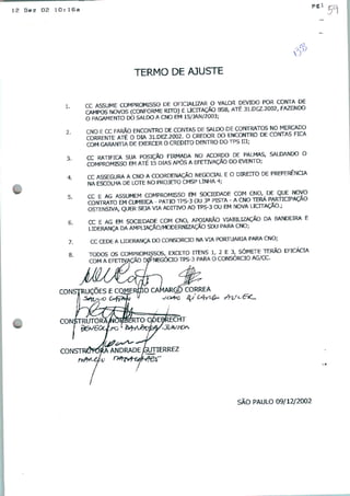 12 Dez 02 10:16a
pgl
9
TERMO DE AJUSTE
1
2
3
4
CC ASSUME COMPROMISSO DE OFICIALIZAR O VALOR DEVIDO POR CONTA DE
SmTOS NOVOS (CONFORME RITO) E LICITAÇÃO 3SB, ATE 31.DEZ.2002, FAZENDO
O PAGAMENTO DO SALDO A CNO EM 15/JAN/2003;
CNO E CC FARÃO ENCONTRO DE CONTAS DE SALDO DE CONTRATOS NO MERCADO
CORRENTTE ATÉ O DIA 31.DEZ.2002. O CREDOR DO ENCONTRO DE COÍBAS FICA
COM GARAfmA DE EXERCER O CREDITO DENTRO DO TT>S III;
CC RATIFICA SUA POSIÇÃO FIRMADA NO ACORDO DE PALMAS, SALDANDO O
COMPROMISSO EM ATÉ 15 DIAS APÓS A EFETIVAÇÃO DO EVEPJTO;
CC ASSEGURA A CNO A COORDENAÇÃO NEGOCIAL E O DIREITO DE PREFERÊNCIA
NA ESCOLHA DE LOTE NO PROJETO CMSP LINHA 4;
CC E AG ASSUMEM COMPROMISSO EM SOCIEDADE COM CNO DE QUE NOVO
COtfTKATO EM CUMBIC* - PÁTIO TPS-3 OU 3a PISTA - A CNO TB*.PARTICIPAÇÃO
OSTENSIVA, QUER SEJA VIA ADITIVO AO TPS-3 OU EM NOVA LICITAÇÃO.,
CC E AG EM SOCIEDADE COM CNO, AFÇIARÃO VIABILIZAÇÃO DA BANDEIRA E
LIDERANÇA DA AMPLIAÇÃO/MODERNIZAÇÃO SDU PARA CNO;
CC CEDE A LIDERANÇA DO CONSÓRCIO NA VIA PORTUÁRIA PARA CNO;
TODOS OS COMPROMISSOS, EXCETO TTENS UE3 SÓMETE THRÃO EFICÁCIA
COM A EFETIVAÇÃO D05 NEGÓCIO TPS-3 PARA O CONSÓRCIO AG/CC.
CONSTRUÇÕES E CQüE
ANDRADE JGUTIERREZ
■■*■
SÃO PAULO 09/12/2002
 