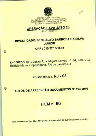 SERVIÇO PÚBLICO FEDERAL
DEPARTAMENTO DE POLÍCIA FEDERAL
PErTnTENDÊNCIA REGIONAL NO PARANÁ
GT/LAVA JATO/DRCOR/SR/DPF/PR
npFP/vrÃn i AVA-JATO 23
IPLn0 1985/2015
INVESTIGADO: BENEDICTO BARBOSA DA SILVA
JÚNIOR
CPF : 015.225.538-94
ENDEREÇO DE BUSCA: Rua Miguel Lemos n° 44, sala 703,
Edifício Mauá, Copacabana, Rio de Janeiro/RJ
EQUIPE GERAL n. RJ " 08
AUTOS DE APREENSÃO DOCUMENTOS N° 193/2016
ITEM n. 60
(OBS. Refere-se ao itemO2 do AUTO C.RCUNSTANC.ADO DE BUSCA E ARRECADAÇÃO).
 