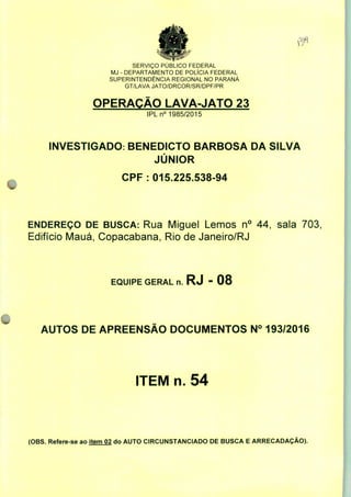 SERVIÇO PUBLICO FEDERAL
MJ - DEPARTAMENTO DE POLÍCIA FEDERAL
SUPERINTENDÊNCIA REGIONAL NO PARANÁ
GT/LAVA JATO/DRCOR/SR/DPF/PR
OPERAÇÃO LAVA-JATO 23
IPLn0 1985/2015
INVESTIGADO: BENEDICTO BARBOSA DA SILVA
JÚNIOR
CPF: 015.225.538-94
ENDEREÇO DE BUSCA: Rua Miguel Lemos n° 44, sala 703,
Edifício Mauá, Copacabana, Rio de Janeiro/RJ
EQUIPE GERAL n. RJ - 08
AUTOS DE APREENSÃO DOCUMENTOS N° 193/2016
ITEM n. 54
(OBS. Refere-se ao item 02 do AUTO CIRCUNSTANCIADO DE BUSCA E ARRECADAÇÃO).
 