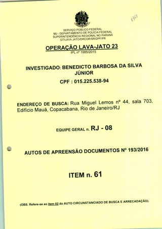 SERVIÇO PÚBLICO FEDERAL
MJ - DEPARTAMENTO DE POLÍCIA FEDERAL
SUPERINTENDÊNCIA REGIONAL NO PARANÁ
GT/LAVA JATO/DRCOR/SR/DPF/PR
l AVA-JATO 23
IPLn0 1985/2015
INVESTIGADO: BENEDICTO BARBOSA DA SILVA
JÚNIOR
CPF : 015.225.538-94
ENDEREÇO DE BUSCA: Rua Miguel Lemos n° 44, sala 703;
Edifício Mauá, Copacabana, Rio de Janeiro/RJ
EQUIPE GERAL n. RJ - 08
AUTOS DE APREENSÃO DOCUMENTOS N° 193/2016
ITEM n. 61
(OBS. Refere-se ao itemO2 do AUTO CIRCUNSTANCIADO DE BUSCA E ARRECADAÇÃO).
 