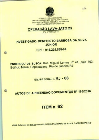 SERVIÇO PÚBLICO FEDERAL
MJ - DEPARTAMENTO DE POLÍCIA FEDERAL
SUPERINTENDÊNCIA REGIONAL NO PARANÁ
GT/LAVA JATO/DRCOR/SR/DPF/PR
I AVA-JATO 23
IPLn0 1985/2015
INVESTIGADO: BENEDICTO BARBOSA DA SILVA
JÚNIOR
CPF: 015.225.538-94
ENDEREÇO DE BUSCA: Rua Miguel Lemos n° 44, sala 703,
Edifício Mauá, Copacabana, Rio de Janeiro/RJ
EQUIPE GERAL n. RJ ■ 08
AUTOS DE APREENSÃO DOCUMENTOS N° 193/2016
ITEM n. 62
(OBS. Refere-se ao do
AUTO CRCUNSTANC.ADO DE BUSCA E ARRECADAÇÃO).
 