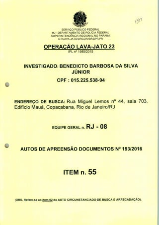SERVIÇO PUBLICO FEDERAL
MJ - DEPARTAMENTO DE POLÍCIA FEDERAL
SUPERINTENDÊNCIA REGIONAL NO PARANÁ
GT/LAVA JATO/DRCOR/SR/DPF/PR
OPERAÇÃO LAVA-JATO 23
IPLn0 1985/2015
INVESTIGADO: BENEDICTO BARBOSA DA SILVA
JÚNIOR
CPF: 015.225.538-94
ENDEREÇO DE BUSCA: Rua Miguel Lemos n° 44, sala 703,
Edifício Mauá, Copacabana, Rio de Janeiro/RJ
EQUIPE GERAL n. RJ - 08
AUTOS DE APREENSÃO DOCUMENTOS N° 193/2016
ITEM n. 55
(OBS. Refere-se ao item 02 do AUTO CIRCUNSTANCIADO DE BUSCA E ARRECADAÇÃO).
 
