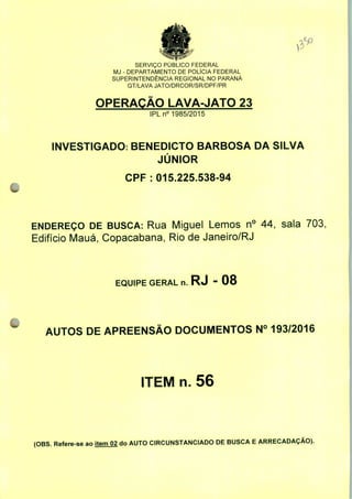 SERVIÇO PÚBLICO FEDERAL
MJ - DEPARTAMENTO DE POLÍCIA FEDERAL
SUPERINTENDÊNCIA REGIONAL NO PARANÁ
GT/LAVA JATO/DRCOR/SR/DPF/PR
OPERAÇÃO LAVA-JATO 23
IPLn0 1985/2015
INVESTIGADO: BENEDICTO BARBOSA DA SILVA
JÚNIOR
CPF: 015.225.538-94
ENDEREÇO DE BUSCA: Rua Miguel Lemos n° 44, sala 703,
Edifício Mauá, Copacabana, Rio de Janeiro/RJ
EQUIPE GERAL n. RJ - 08
AUTOS DE APREENSÃO DOCUMENTOS N° 193/2016
ITEM n. 56
(OBS. Refere-se ao item 02 do AUTO CIRCUNSTANCIADO DE BUSCA E ARRECADAÇÃO).
 