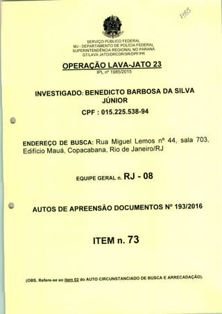 SERVIÇO PÚBLICO FEDERAL
MJ - DEPARTAMENTO DE POLÍCIA FEDERAL
SUPERINTENDÊNCIA REGIONAL NO PARANÁ
GT/LAVA JATO/DRCOR/SR/DPF/PR
OPERAÇÃO LAVA-JATO 23
IPLn0 1985/2015
INVESTIGADO: BENEDICTO BARBOSA DA SILVA
JÚNIOR
CPF : 015.225.538-94
ENDEREÇO DE BUSCA: Rua Miguel Lemos n° 44, sala 703,
Edifício Mauá, Copacabana, Rio de Janeiro/RJ
EQUIPE GERAL n. RJ - 08
AUTOS DE APREENSÃO DOCUMENTOS N° 193/2016
ITEM n. 73
(OBS. Refere-se ao item 02 do AUTO CIRCUNSTANCIADO DE BUSCA E ARRECADAÇÃO).
 