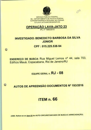 SERVIÇO PÚBLICO FEDERAL
MJ - DEPARTAMENTO DE POLÍCIA FEDERAL
SUPERINTENDÊNCIA REGIONAL NO PARANÁ
GT/LAVA JATO/DRCOR/SR/DPF/PR
OPERAÇÃO LAVA-JATO 23
IPLn0 1985/2015
INVESTIGADO: BENEDICTO BARBOSA DA SILVA
JÚNIOR
CPF : 015.225.538-94
ENDEREÇO DE BUSCA: Rua Miguel Lemos n° 44, sala 703;
Edifício Mauá, Copacabana, Rio de Janeiro/RJ
EQUIPE GERAL n. RJ - 08
AUTOS DE APREENSÃO DOCUMENTOS N° 193/2016
ITEM n. 66
(OBS. Refere-se ao item 02 do AUTO CIRCUNSTANCIADO DE BUSCA E ARRECADAÇÃO).
 