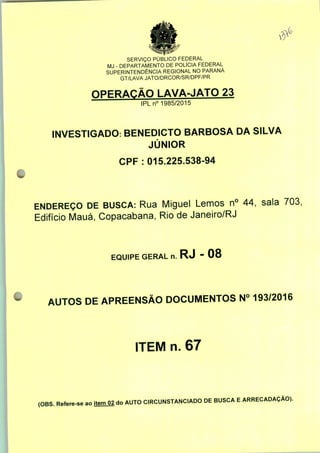 <c
SERVIÇO PUBLICO FEDERAL
MJ - DEPARTAMENTO DE POLÍCIA FEDERAL
SUPERINTENDÊNCIA REGIONAL NO PARANÁ
GT/LAVA JATO/DRCOR/SR/DPF/PR
OPERAÇÃO LAVA-JATO 23
IPLn0 1985/2015
INVESTIGADO: BENEDICTO BARBOSA DA SILVA
JÚNIOR
CPF : 015.225.538-94
ENDEREÇO DE BUSCA: Rua Miguel Lemos n° 44, sala 703,
Edifício Mauá, Copacabana, Rio de Janeiro/RJ
EQUIPE GERAL n. RJ - 08
AUTOS DE APREENSÃO DOCUMENTOS N° 193/2016
ITEM n. 67
(OBS. Refere-se ao item 02 do AUTO CIRCUNSTANCIADO DE BUSCA E ARRECADAÇÃO).
 