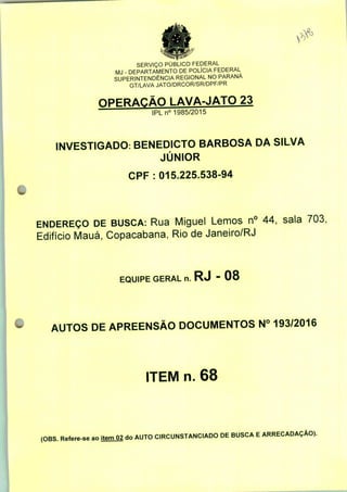 SERVIÇO PÚBLICO FEDERAL
MJ - DEPARTAMENTO DE POLÍCIA FEDERAL
SUPERINTENDÊNCIA REGIONAL NO PARANÁ
GT/LAVA JATO/DRCOR/SR/DPF/PR
OPERAÇÃO LAVA-JATO 23
IPLn0 1985/2015
INVESTIGADO: BENEDICTO BARBOSA DA SILVA
JÚNIOR
CPF : 015.225.538-94
ENDEREÇO DE BUSCA: Rua Miguel Lemos n° 44, sala 703;
Edifício Mauá, Copacabana, Rio de Janeiro/RJ
EQUIPE GERAL n. RJ - 08
AUTOS DE APREENSÃO DOCUMENTOS N° 193/2016
ITEM n. 68
(OBS. Refere-se ao item 02 do AUTO CIRCUNSTANCIADO DE BUSCA E ARRECADAÇÃO).
 