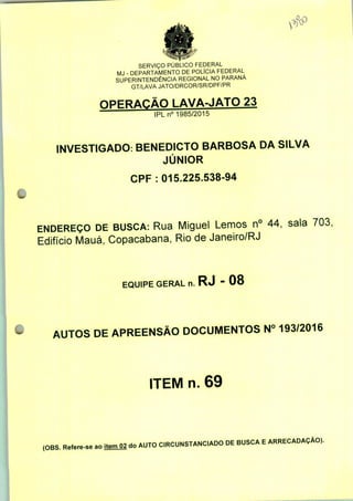 SERVIÇO PÚBLICO FEDERAL
MJ - DEPARTAMENTO DE POLÍCIA FEDERAL
SUPERINTENDÊNCIA REGIONAL NO PARANÁ
GT/LAVA JATO/DRCOR/SR/DPF/PR
OPERAÇÃO LAVA-JATO 23
IPLn0 1985/2015
INVESTIGADO: BENEDICTO BARBOSA DA SILVA
JÚNIOR
CPF : 015.225.538-94
ENDEREÇO DE BUSCA: Rua Miguel Lemos n° 44, sala 703,
Edifício Mauá, Copacabana, Rio de Janeiro/RJ
EQUIPE GERAL n. RJ - 08
AUTOS DE APREENSÃO DOCUMENTOS N° 193/2016
ITEM n. 69
(OBS. Refere-se ao itemO2 do AUTO CIRCUNSTANCIADO DE BUSCA E ARRECADAÇÃO).
 