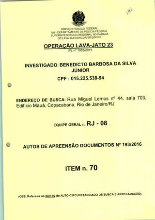 SERVIÇO PÚBLICO FEDERAL
MJ - DEPARTAMENTO DE POLÍCIA FEDERAL
SUPERINTENDÊNCIA REGIONAL NO PARANÁ
GT/LAVA JATO/DRCOR/SR/DPF/PR
OPERAÇÃO LAVA-JATO 23
IPLn0 1985/2015
INVESTIGADO: BENEDICTO BARBOSA DA SILVA
JÚNIOR
CPF : 015.225.538-94
ENDEREÇO DE BUSCA: Rua Miguel Lemos n° 44, sala 703:
Edifício Mauá, Copacabana, Rio de Janeiro/RJ
EQUIPE GERAL n. RJ - 08
AUTOS DE APREENSÃO DOCUMENTOS N° 193/2016
ITEM n. 70
(OBS. Refere-se ao ItemO2 do AUTO CIRCUNSTANCIADO DE BUSCA E ARRECADAÇÃO).
 