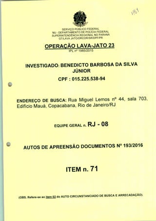 SERVIÇO PÚBLICO FEDERAL
MJ - DEPARTAMENTO DE POLÍCIA FEDERAL
SUPERINTENDÊNCIA REGIONAL NO PARANÁ
GT/LAVA JATO/DRCOR/SR/DPF/PR
OPERAÇÃO LAVA-JATO 23
IPLn0 1985/2015
INVESTIGADO: BENEDICTO BARBOSA DA SILVA
JÚNIOR
CPF : 015.225.538-94
ENDEREÇO DE BUSCA: Rua Miguel Lemos n° 44, sala 703,
Edifício Mauá, Copacabana, Rio de Janeiro/RJ
EQUIPE GERAL n. RJ - 08
AUTOS DE APREENSÃO DOCUMENTOS N° 193/2016
ITEM n. 71
(OBS. Refere-se ao item 02 do AUTO CIRCUNSTANCIADO DE BUSCA E ARRECADAÇÃO).
 