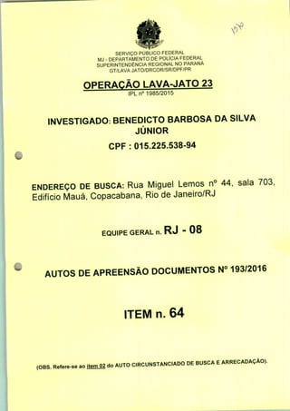 SERVIÇO PÚBLICO FEDERAL
MJ - DEPARTAMENTO DE POLÍCIA FEDERAL
SUPERINTENDÊNCIA REGIONAL NO PARANÁ
GT/LAVA JATO/DRCOR/SR/DPF/PR
OPERAÇÃO LAVA-JATO 23
IPLn0 1985/2015
INVESTIGADO: BENEDICTO BARBOSA DA SILVA
JÚNIOR
CPF : 015.225.538-94
ENDEREÇO DE BUSCA: Rua Miguel Lemos n° 44, sala 703,
Edifício Mauá, Copacabana, Rio de Janeiro/RJ
EQUIPE GERAL n. RJ - 08
AUTOS DE APREENSÃO DOCUMENTOS N° 193/2016
ITEM n. 64
(OBS. Refere-se ao itemO2 do AUTO CIRCUNSTANCIADO DE BUSCA E ARRECADAÇÃO).
 