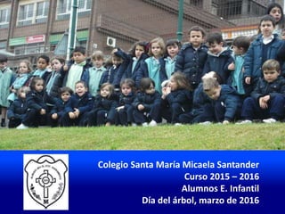 Colegio Santa María Micaela Santander
Curso 2015 – 2016
Alumnos E. Infantil
Día del árbol, marzo de 2016
 