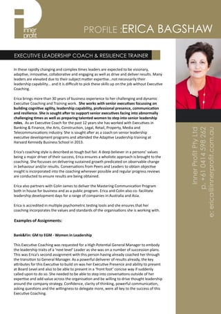 ERICA BAGSHAWPROFILE :
In	
  these	
  rapidly	
  changing	
  and	
  complex	
  4mes	
  leaders	
  are	
  expected	
  to	
  be	
  visionary,	
  
adap4ve,	
  innova4ve,	
  collabora4ve	
  and	
  engaging	
  as	
  well	
  as	
  drive	
  and	
  deliver	
  results.	
  Many	
  
leaders	
  are	
  elevated	
  due	
  to	
  their	
  subject	
  ma=er	
  exper4se…not	
  necessarily	
  their	
  
leadership	
  capability…	
  and	
  it	
  is	
  diﬃcult	
  to	
  pick	
  these	
  skills	
  up	
  on	
  the	
  job	
  without	
  Execu4ve	
  
Coaching.	
  	
  
Erica	
  brings	
  more	
  than	
  30	
  years	
  of	
  business	
  experience	
  to	
  her	
  challenging	
  and	
  dynamic	
  
Execu4ve	
  Coaching	
  and	
  Training	
  work.	
  	
  She	
  works	
  with	
  senior	
  execu0ves	
  focussing	
  on	
  
building	
  cogni0ve	
  agility,	
  leadership	
  capability,	
  professional	
  presence,	
  communica0on	
  
and	
  resilience.	
  She	
  is	
  sought	
  a=er	
  to	
  support	
  senior	
  execu0ves	
  facing	
  into	
  abnormally	
  
challenging	
  0mes	
  as	
  well	
  as	
  preparing	
  talented	
  women	
  to	
  step	
  into	
  senior	
  leadership	
  
roles.	
  	
  As	
  an	
  Execu4ve	
  Coach	
  for	
  the	
  past	
  12	
  years	
  she	
  has	
  worked	
  with	
  Execu4ves	
  in	
  
Banking	
  &	
  Finance,	
  the	
  Arts,	
  Construc4on,	
  Legal,	
  Retail,	
  Property,	
  Media	
  and	
  
Telecommunica4ons	
  industry.	
  She	
  is	
  sought	
  aQer	
  as	
  a	
  coach	
  on	
  senior	
  leadership	
  
execu4ve	
  development	
  programs	
  and	
  a=ended	
  the	
  Adap4ve	
  Leadership	
  training	
  at	
  
Harvard	
  Kennedy	
  Business	
  School	
  in	
  2013.	
  	
  
Erica’s	
  coaching	
  style	
  is	
  described	
  as	
  tough	
  but	
  fair.	
  A	
  deep	
  believer	
  in	
  a	
  persons’	
  values	
  
being	
  a	
  major	
  driver	
  of	
  their	
  success,	
  Erica	
  ensures	
  a	
  wholis4c	
  approach	
  is	
  brought	
  to	
  the	
  
coaching.	
  She	
  focusses	
  on	
  delivering	
  sustained	
  growth	
  predicated	
  on	
  observable	
  change	
  
in	
  behaviour	
  and/or	
  results.	
  Conversa4ons	
  from	
  Peers	
  and	
  Leaders	
  to	
  obtain	
  objec4ve	
  
insight	
  is	
  incorporated	
  into	
  the	
  coaching	
  wherever	
  possible	
  and	
  regular	
  progress	
  reviews	
  
are	
  conducted	
  to	
  ensure	
  results	
  are	
  being	
  obtained.	
  	
  
Erica	
  also	
  partners	
  with	
  Colin	
  James	
  to	
  deliver	
  the	
  Mastering	
  Communica4on	
  Program	
  
both	
  in	
  house	
  for	
  business	
  and	
  as	
  a	
  public	
  program.	
  Erica	
  and	
  Colin	
  also	
  co-­‐	
  facilitate	
  
leadership	
  development	
  days	
  for	
  a	
  range	
  of	
  companies	
  in	
  Australia	
  and	
  Asia.	
  	
  	
  
Erica	
  is	
  accredited	
  in	
  mul4ple	
  psychometric	
  tes4ng	
  tools	
  and	
  she	
  ensures	
  that	
  her	
  
coaching	
  incorporates	
  the	
  values	
  and	
  standards	
  of	
  the	
  organisa4ons	
  she	
  is	
  working	
  with.
EXECUTIVE LEADERSHIP COACH & RESILIENCE TRAINER
Examples	
  of	
  Assignments:
 
Bank&Fin:	
  GM	
  to	
  EGM	
  -­‐	
  Women	
  in	
  Leadership	
  
This	
  Execu4ve	
  Coaching	
  was	
  requested	
  for	
  a	
  High	
  Poten4al	
  General	
  Manager	
  to	
  embody	
  
the	
  leadership	
  traits	
  of	
  a	
  ‘next	
  level’	
  Leader	
  as	
  she	
  was	
  on	
  a	
  number	
  of	
  succession	
  plans.	
  
This	
  was	
  Erica’s	
  second	
  assignment	
  with	
  this	
  person	
  having	
  already	
  coached	
  her	
  through	
  
the	
  transi4on	
  to	
  General	
  Manager.	
  As	
  a	
  powerful	
  deliverer	
  of	
  results	
  already,	
  the	
  key	
  
a=ributes	
  for	
  this	
  Execu4ve	
  to	
  build	
  on	
  was	
  her	
  Execu4ve	
  Presence	
  and	
  ability	
  to	
  present	
  
at	
  Board	
  Level	
  and	
  also	
  to	
  be	
  able	
  to	
  present	
  in	
  a	
  ‘front	
  foot’	
  concise	
  way	
  if	
  suddenly	
  
called	
  upon	
  to	
  do	
  so.	
  She	
  needed	
  to	
  be	
  able	
  to	
  step	
  into	
  conversa4ons	
  outside	
  of	
  her	
  
exper4se	
  and	
  add	
  value	
  across	
  the	
  organisa4on	
  and	
  be	
  willing	
  to	
  drive	
  thought	
  leadership	
  
around	
  the	
  company	
  strategy.	
  Conﬁdence,	
  clarity	
  of	
  thinking,	
  powerful	
  communica4on,	
  
asking	
  ques4ons	
  and	
  the	
  willingness	
  to	
  delegate	
  more,	
  were	
  all	
  key	
  to	
  the	
  success	
  of	
  this	
  
Execu4ve	
  Coaching.
InnerProfitPtyLtd
p.+610414598262
e:erica@innerprofit.com.au
 