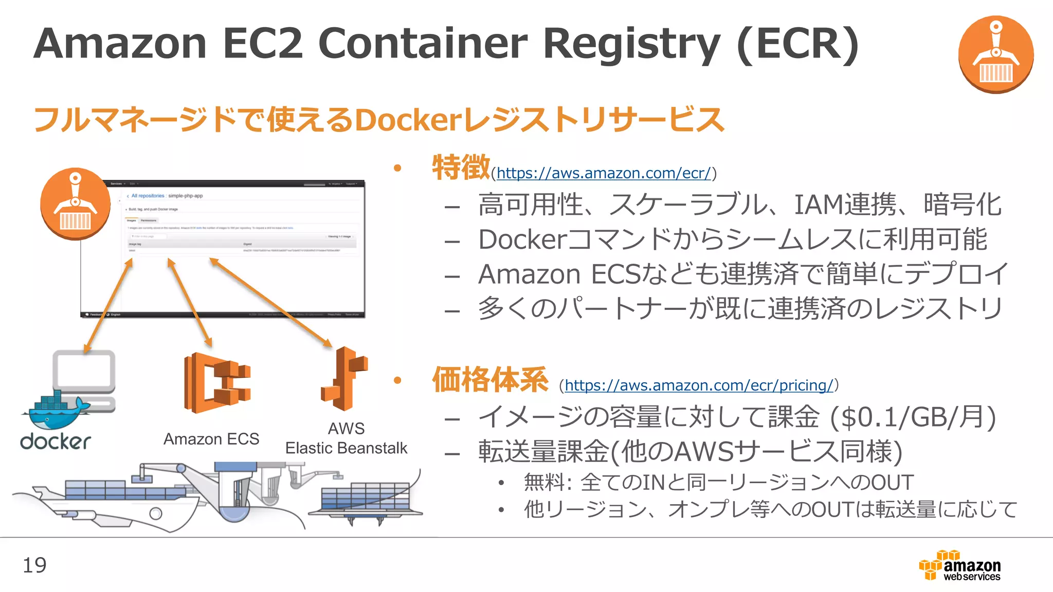 19
Amazon EC2 Container Registry (ECR)
• 特徴(https://aws.amazon.com/ecr/)
– 高可用性、スケーラブル、IAM連携、暗号化
– Dockerコマンドからシームレスに利用可能
– Amazon ECSなども連携済で簡単にデプロイ
– 多くのパートナーが既に連携済のレジストリ
• 価格体系 (https://aws.amazon.com/ecr/pricing/）
– イメージの容量に対して課金 ($0.1/GB/月)
– 転送量課金(他のAWSサービス同様)
• 無料: 全てのINと同一リージョンへのOUT
• 他リージョン、オンプレ等へのOUTは転送量に応じて
フルマネージドで使えるDockerレジストリサービス
Amazon ECS
AWS
Elastic Beanstalk
 