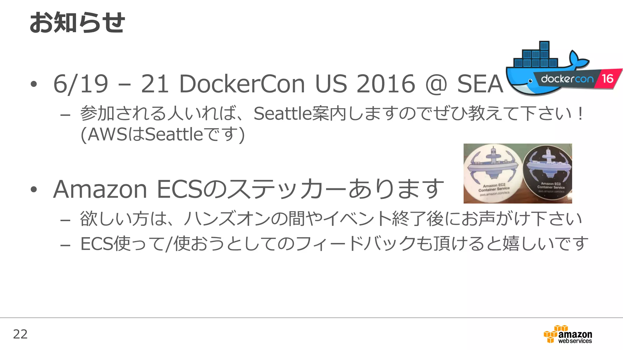 22
お知らせ
• 6/19 – 21 DockerCon US 2016 @ SEA
– 参加される人いれば、Seattle案内しますのでぜひ教えて下さい！
(AWSはSeattleです)
• Amazon ECSのステッカーあります
– 欲しい方は、ハンズオンの間やイベント終了後にお声がけ下さい
– ECS使って/使おうとしてのフィードバックも頂けると嬉しいです
 