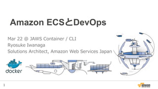1
Amazon ECSとDevOps
Mar 22 @ JAWS Container / CLI
Ryosuke Iwanaga
Solutions Architect, Amazon Web Services Japan
 