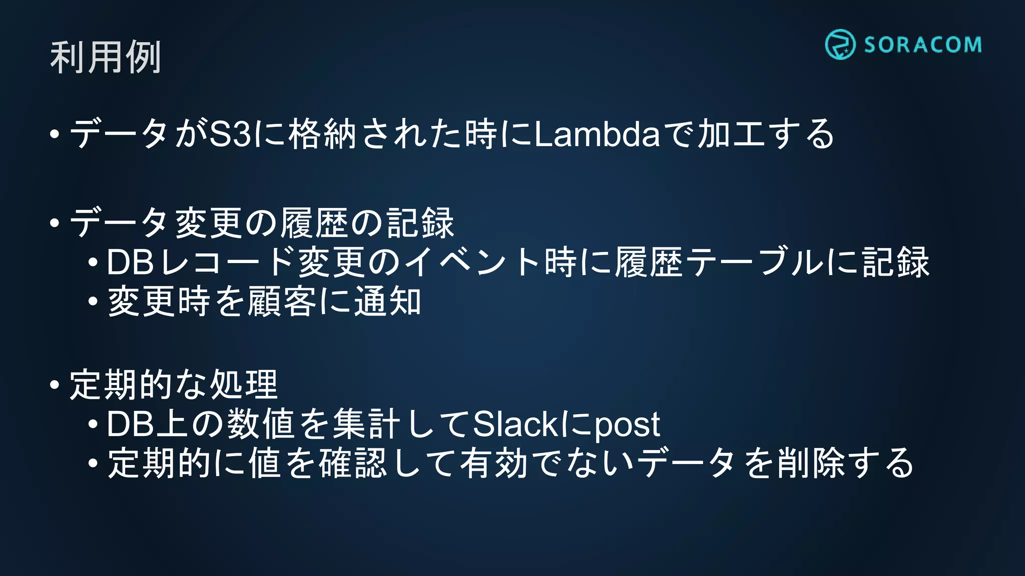 • データがS3に格納された時にLambdaで加工する
• データ変更の履歴の記録
• DBレコード変更のイベント時に履歴テーブルに記録
• 変更時を顧客に通知
• 定期的な処理
• DB上の数値を集計してSlackにpost
• 定期的に値を確認して有効でないデータを削除する
利用例
 