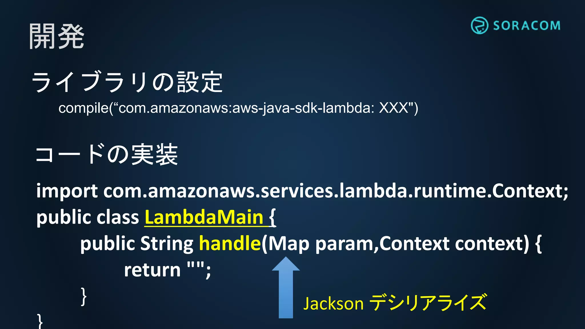 ライブラリの設定
compile(“com.amazonaws:aws-java-sdk-lambda: XXX")
開発
import com.amazonaws.services.lambda.runtime.Context;
public class LambdaMain {
public String handle(Map param,Context context) {
return "";
}
コードの実装
Jackson デシリアライズ
 