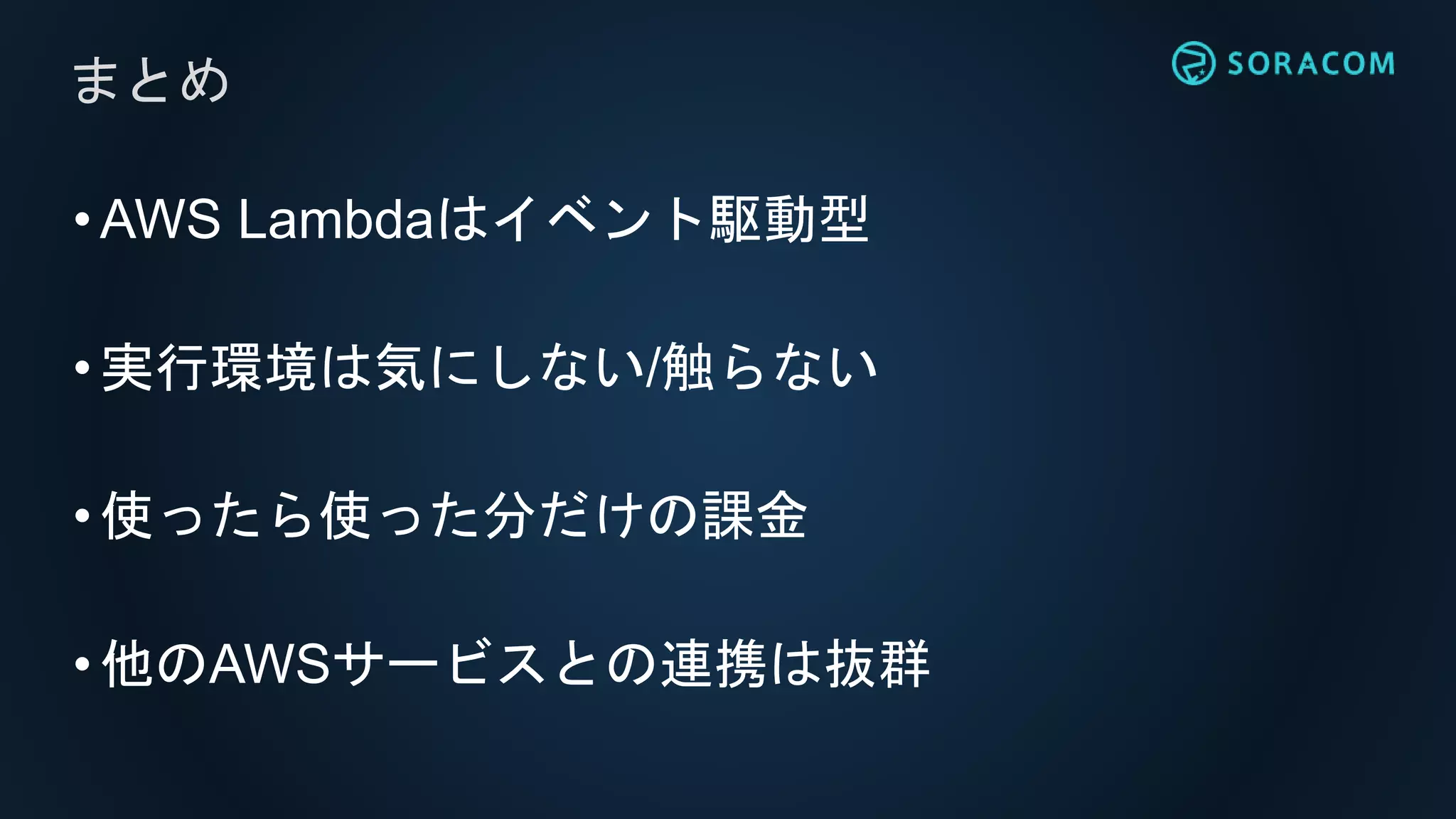 •AWS Lambdaはイベント駆動型
•実行環境は気にしない/触らない
•使ったら使った分だけの課金
•他のAWSサービスとの連携は抜群
まとめ
 