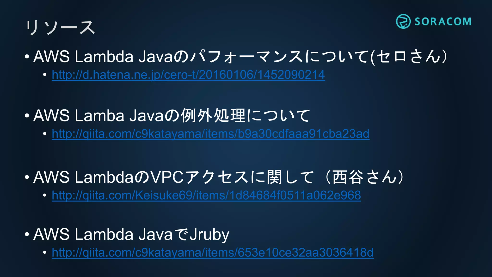 • AWS Lambda Javaのパフォーマンスについて(セロさん）
• http://d.hatena.ne.jp/cero-t/20160106/1452090214
• AWS Lamba Javaの例外処理について
• http://qiita.com/c9katayama/items/b9a30cdfaaa91cba23ad
• AWS LambdaのVPCアクセスに関して（西谷さん）
• http://qiita.com/Keisuke69/items/1d84684f0511a062e968
• AWS Lambda JavaでJruby
• http://qiita.com/c9katayama/items/653e10ce32aa3036418d
リソース
 