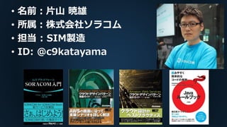 • 名前：片山 暁雄
• 所属：株式会社ソラコム
• 担当 : SIM製造
• ID: @c9katayama
 