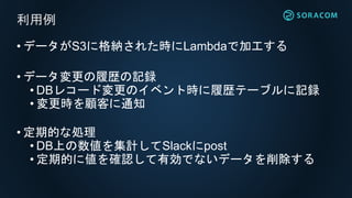 • データがS3に格納された時にLambdaで加工する
• データ変更の履歴の記録
• DBレコード変更のイベント時に履歴テーブルに記録
• 変更時を顧客に通知
• 定期的な処理
• DB上の数値を集計してSlackにpost
• 定期的に値を確認して有効でないデータを削除する
利用例
 