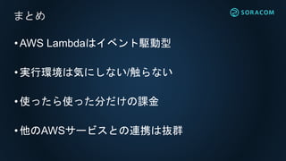 •AWS Lambdaはイベント駆動型
•実行環境は気にしない/触らない
•使ったら使った分だけの課金
•他のAWSサービスとの連携は抜群
まとめ
 