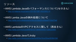 • AWS Lambda Javaのパフォーマンスについて(セロさん）
• http://d.hatena.ne.jp/cero-t/20160106/1452090214
• AWS Lamba Javaの例外処理について
• http://qiita.com/c9katayama/items/b9a30cdfaaa91cba23ad
• AWS LambdaのVPCアクセスに関して（西谷さん）
• http://qiita.com/Keisuke69/items/1d84684f0511a062e968
• AWS Lambda JavaでJruby
• http://qiita.com/c9katayama/items/653e10ce32aa3036418d
リソース
 