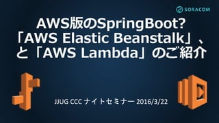 AWS版のSpringBoot?
「AWS Elastic Beanstalk」、
と「AWS Lambda」のご紹介
JJUG CCC ナイトセミナー 2016/3/22
 