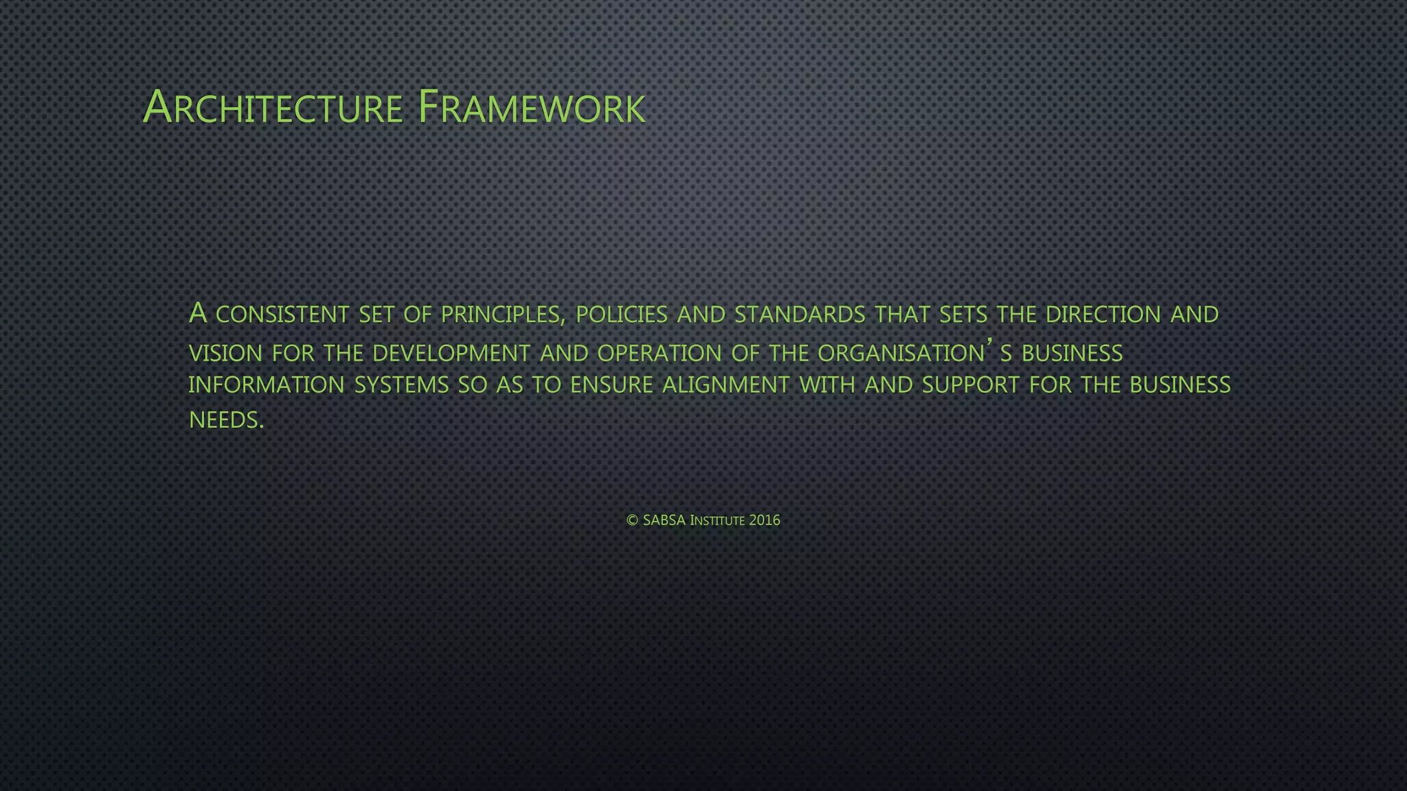 ARCHITECTURE FRAMEWORK
A CONSISTENT SET OF PRINCIPLES, POLICIES AND STANDARDS THAT SETS THE DIRECTION AND
VISION FOR THE DEVELOPMENT AND OPERATION OF THE ORGANISATION’S BUSINESS
INFORMATION SYSTEMS SO AS TO ENSURE ALIGNMENT WITH AND SUPPORT FOR THE BUSINESS
NEEDS.
© SABSA INSTITUTE 2016
 