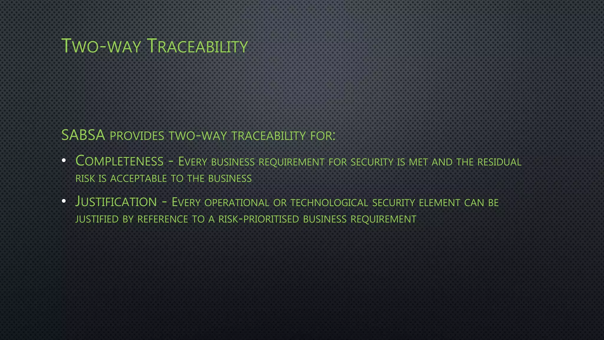TWO-WAY TRACEABILITY
SABSA PROVIDES TWO-WAY TRACEABILITY FOR:
• COMPLETENESS - EVERY BUSINESS REQUIREMENT FOR SECURITY IS MET AND THE RESIDUAL
RISK IS ACCEPTABLE TO THE BUSINESS
• JUSTIFICATION - EVERY OPERATIONAL OR TECHNOLOGICAL SECURITY ELEMENT CAN BE
JUSTIFIED BY REFERENCE TO A RISK-PRIORITISED BUSINESS REQUIREMENT
 
