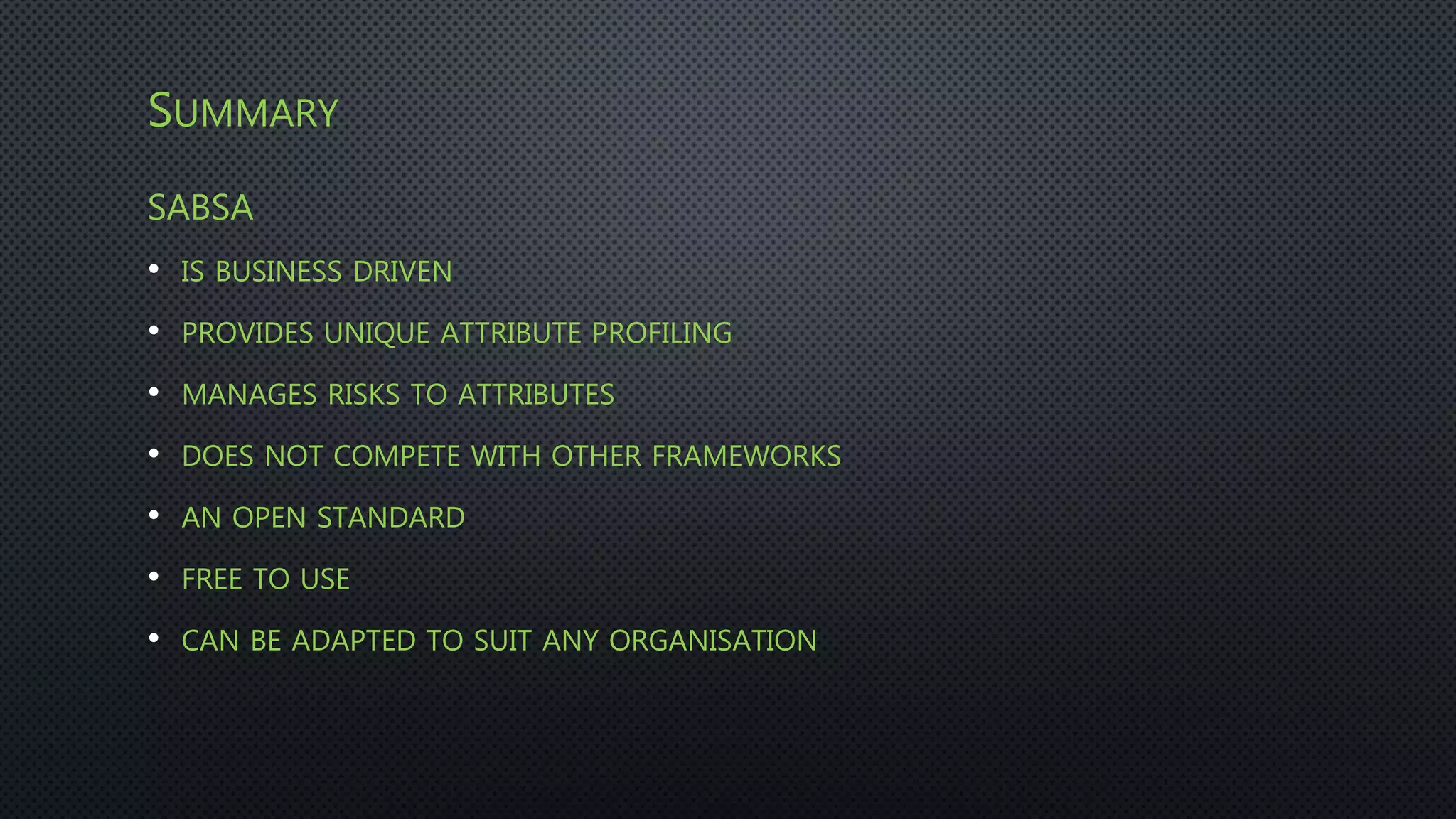 SUMMARY
SABSA
• IS BUSINESS DRIVEN
• PROVIDES UNIQUE ATTRIBUTE PROFILING
• MANAGES RISKS TO ATTRIBUTES
• DOES NOT COMPETE WITH OTHER FRAMEWORKS
• AN OPEN STANDARD
• FREE TO USE
• CAN BE ADAPTED TO SUIT ANY ORGANISATION
 
