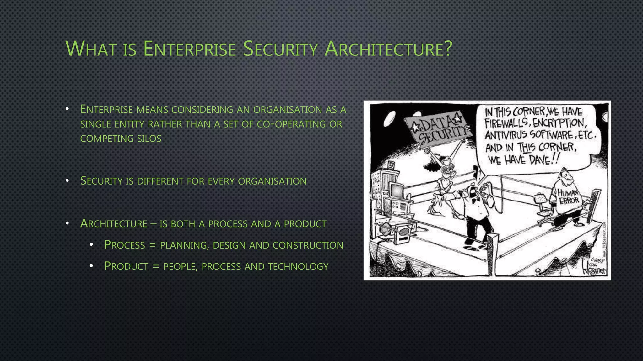 WHAT IS ENTERPRISE SECURITY ARCHITECTURE?
• ENTERPRISE MEANS CONSIDERING AN ORGANISATION AS A
SINGLE ENTITY RATHER THAN A SET OF CO-OPERATING OR
COMPETING SILOS
• SECURITY IS DIFFERENT FOR EVERY ORGANISATION
• ARCHITECTURE – IS BOTH A PROCESS AND A PRODUCT
• PROCESS = PLANNING, DESIGN AND CONSTRUCTION
• PRODUCT = PEOPLE, PROCESS AND TECHNOLOGY
 