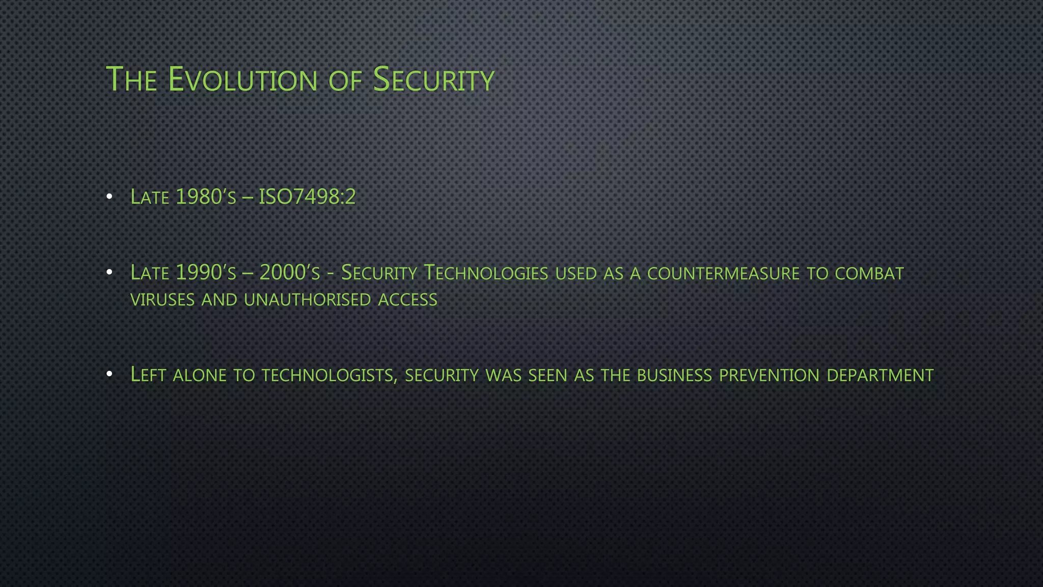 THE EVOLUTION OF SECURITY
• LATE 1980’S – ISO7498:2
• LATE 1990’S – 2000’S - SECURITY TECHNOLOGIES USED AS A COUNTERMEASURE TO COMBAT
VIRUSES AND UNAUTHORISED ACCESS
• LEFT ALONE TO TECHNOLOGISTS, SECURITY WAS SEEN AS THE BUSINESS PREVENTION DEPARTMENT
 