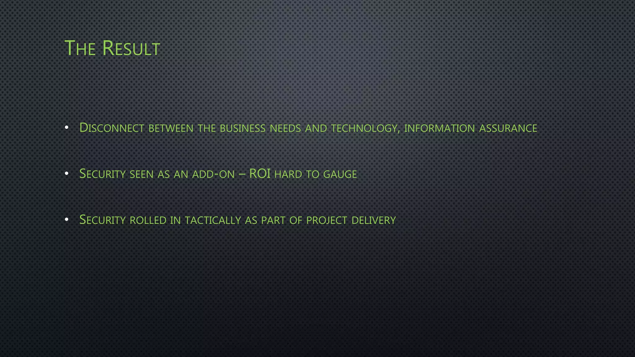 THE RESULT
• DISCONNECT BETWEEN THE BUSINESS NEEDS AND TECHNOLOGY, INFORMATION ASSURANCE
• SECURITY SEEN AS AN ADD-ON – ROI HARD TO GAUGE
• SECURITY ROLLED IN TACTICALLY AS PART OF PROJECT DELIVERY
 