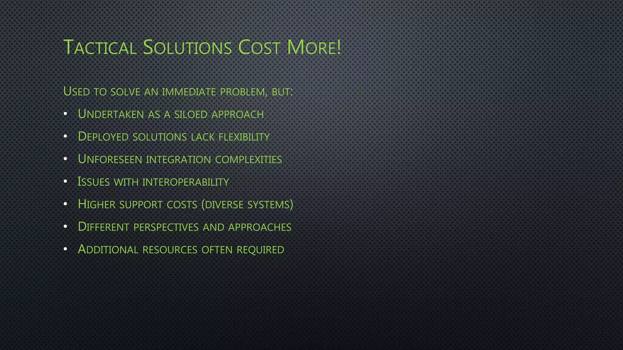 TACTICAL SOLUTIONS COST MORE!
USED TO SOLVE AN IMMEDIATE PROBLEM, BUT:
• UNDERTAKEN AS A SILOED APPROACH
• DEPLOYED SOLUTIONS LACK FLEXIBILITY
• UNFORESEEN INTEGRATION COMPLEXITIES
• ISSUES WITH INTEROPERABILITY
• HIGHER SUPPORT COSTS (DIVERSE SYSTEMS)
• DIFFERENT PERSPECTIVES AND APPROACHES
• ADDITIONAL RESOURCES OFTEN REQUIRED
 
