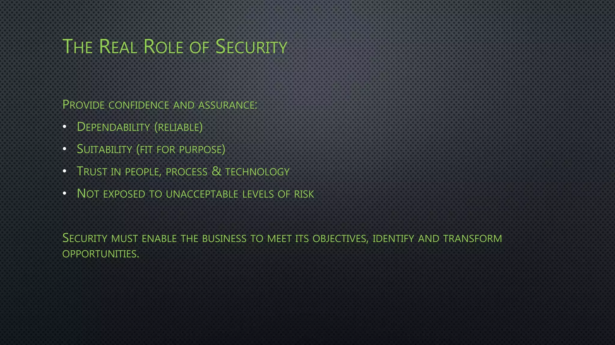 THE REAL ROLE OF SECURITY
PROVIDE CONFIDENCE AND ASSURANCE:
• DEPENDABILITY (RELIABLE)
• SUITABILITY (FIT FOR PURPOSE)
• TRUST IN PEOPLE, PROCESS & TECHNOLOGY
• NOT EXPOSED TO UNACCEPTABLE LEVELS OF RISK
SECURITY MUST ENABLE THE BUSINESS TO MEET ITS OBJECTIVES, IDENTIFY AND TRANSFORM
OPPORTUNITIES.
 