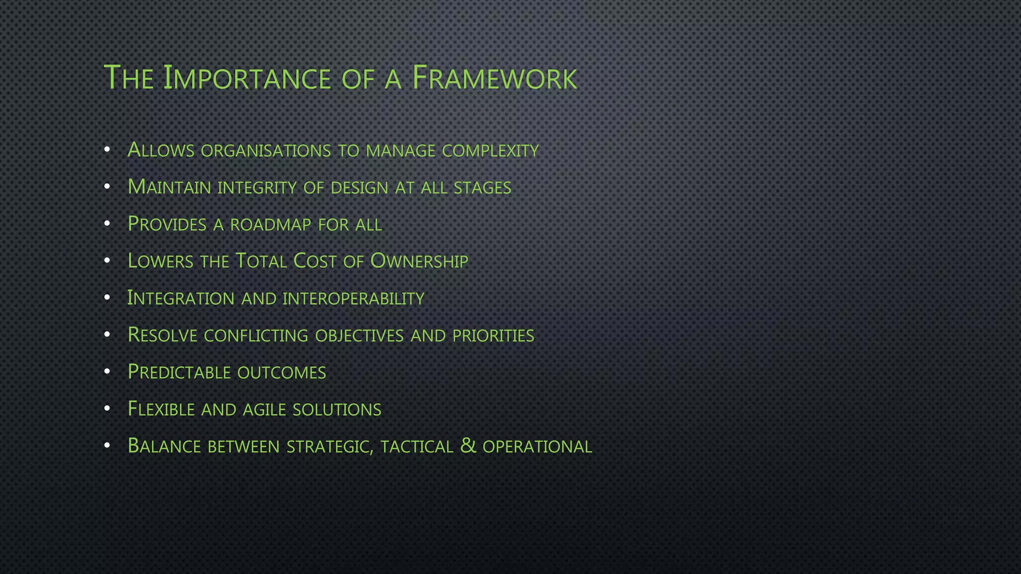 THE IMPORTANCE OF A FRAMEWORK
• ALLOWS ORGANISATIONS TO MANAGE COMPLEXITY
• MAINTAIN INTEGRITY OF DESIGN AT ALL STAGES
• PROVIDES A ROADMAP FOR ALL
• LOWERS THE TOTAL COST OF OWNERSHIP
• INTEGRATION AND INTEROPERABILITY
• RESOLVE CONFLICTING OBJECTIVES AND PRIORITIES
• PREDICTABLE OUTCOMES
• FLEXIBLE AND AGILE SOLUTIONS
• BALANCE BETWEEN STRATEGIC, TACTICAL & OPERATIONAL
 