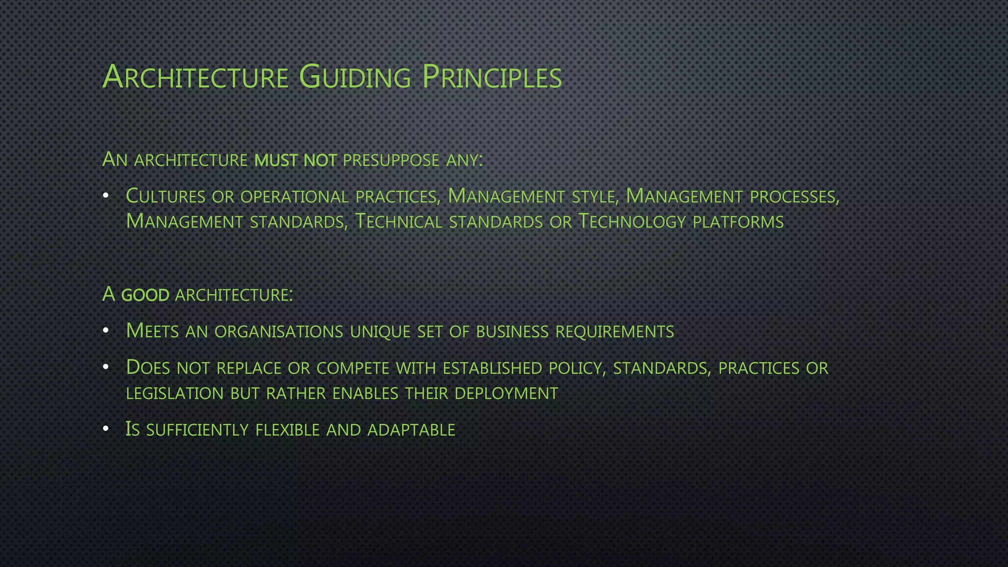 ARCHITECTURE GUIDING PRINCIPLES
AN ARCHITECTURE MUST NOT PRESUPPOSE ANY:
• CULTURES OR OPERATIONAL PRACTICES, MANAGEMENT STYLE, MANAGEMENT PROCESSES,
MANAGEMENT STANDARDS, TECHNICAL STANDARDS OR TECHNOLOGY PLATFORMS
A GOOD ARCHITECTURE:
• MEETS AN ORGANISATIONS UNIQUE SET OF BUSINESS REQUIREMENTS
• DOES NOT REPLACE OR COMPETE WITH ESTABLISHED POLICY, STANDARDS, PRACTICES OR
LEGISLATION BUT RATHER ENABLES THEIR DEPLOYMENT
• IS SUFFICIENTLY FLEXIBLE AND ADAPTABLE
 